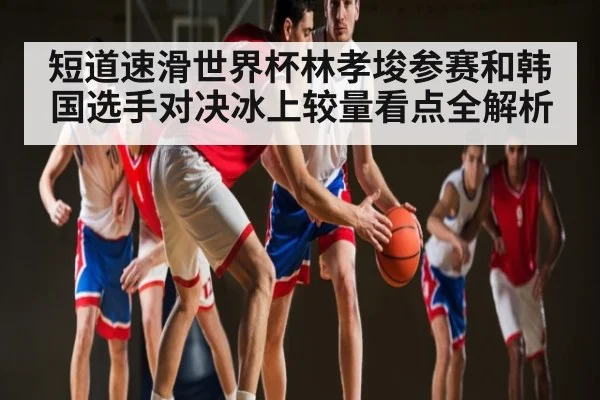 短道速滑世界杯林孝埈参赛和韩国选手对决冰上较量看点全解析