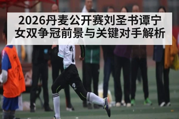 2026丹麦公开赛刘圣书谭宁女双争冠前景与关键对手解析