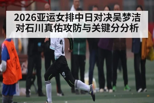 2026亚运女排中日对决吴梦洁对石川真佑攻防与关键分分析