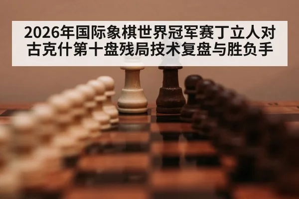 2026年国际象棋世界冠军赛丁立人对古克什第十盘残局技术复盘与胜负手